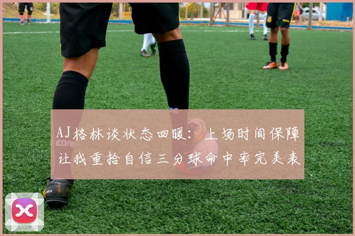 AJ格林谈状态回暖：上场时间保障让我重拾自信三分球命中率完美表现