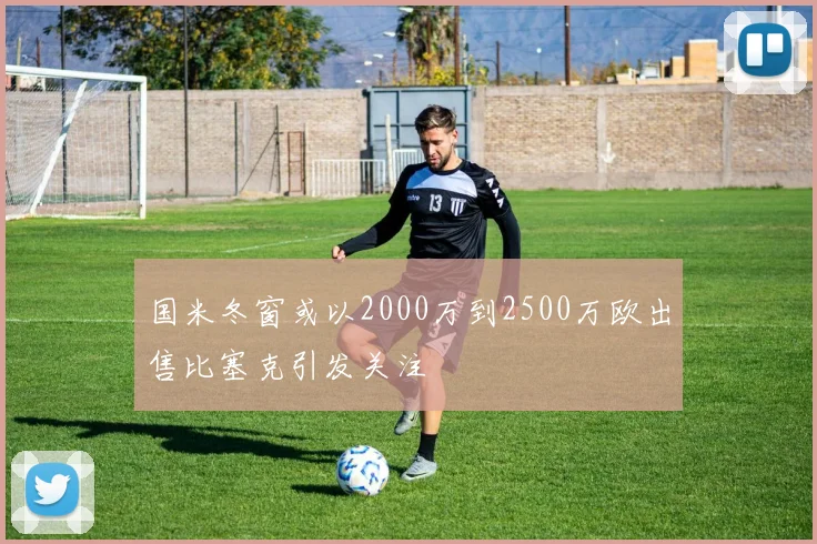 国米冬窗或以2000万到2500万欧出售比塞克引发关注