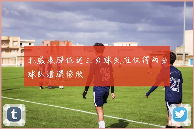扎威表现低迷三分球失准仅得两分球队遭遇惨败