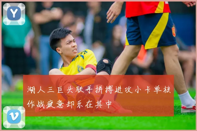 湖人三巨头联手拼搏进攻小卡单核作战疲惫却乐在其中