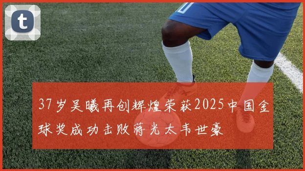 37岁吴曦再创辉煌荣获2025中国金球奖成功击败蒋光太韦世豪