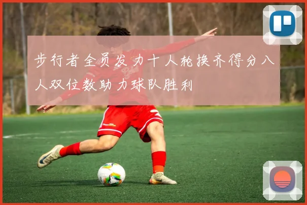 步行者全员发力十人轮换齐得分八人双位数助力球队胜利