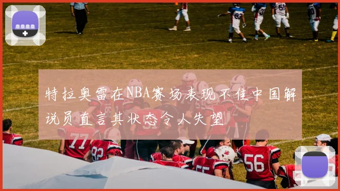 特拉奥雷在NBA赛场表现不佳中国解说员直言其状态令人失望
