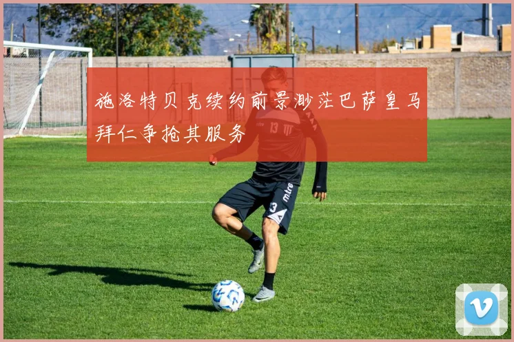 施洛特贝克续约前景渺茫巴萨皇马拜仁争抢其服务