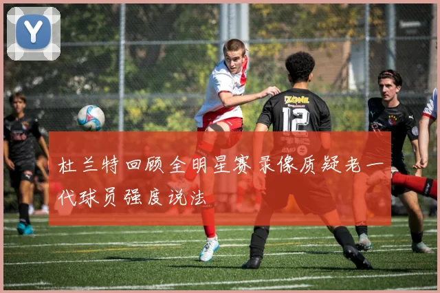 杜兰特回顾全明星赛录像质疑老一代球员强度说法