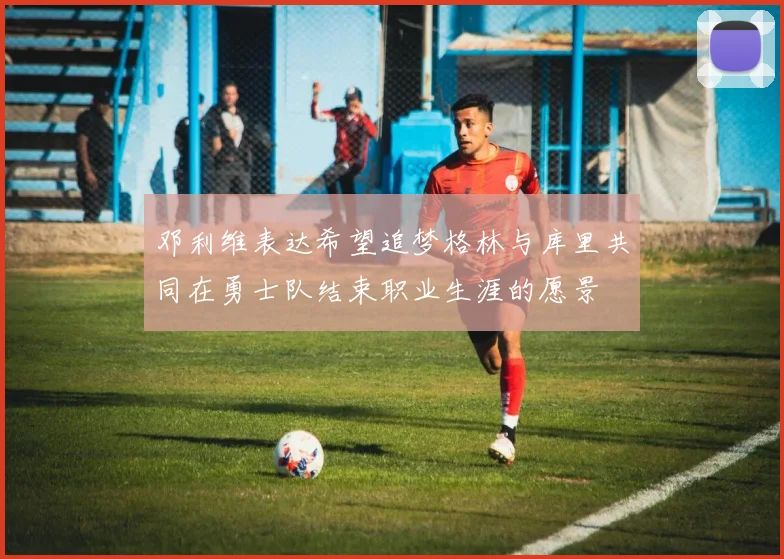 邓利维表达希望追梦格林与库里共同在勇士队结束职业生涯的愿景