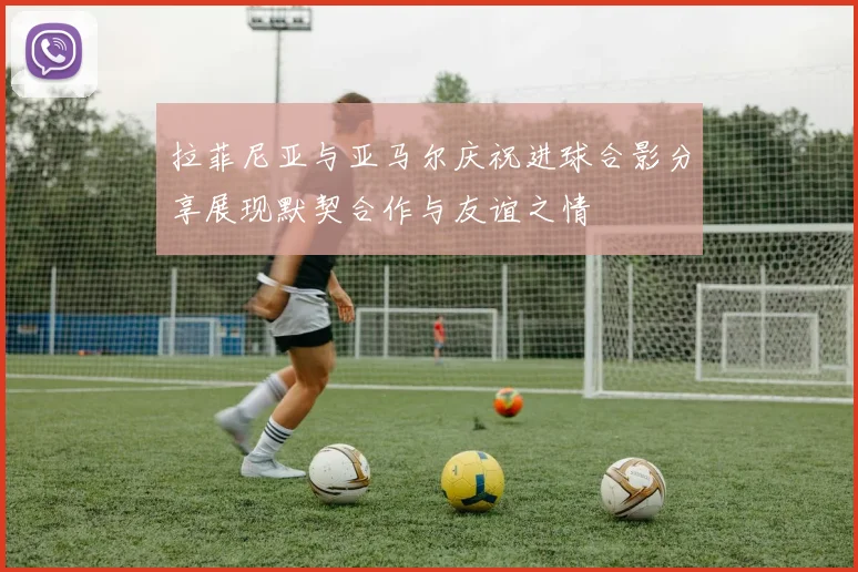 拉菲尼亚与亚马尔庆祝进球合影分享展现默契合作与友谊之情