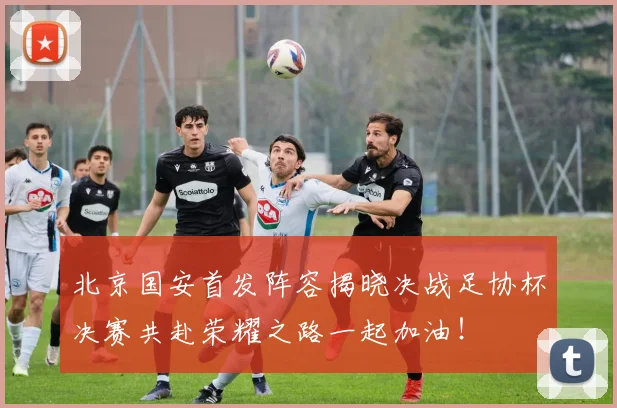 北京国安首发阵容揭晓决战足协杯决赛共赴荣耀之路一起加油！