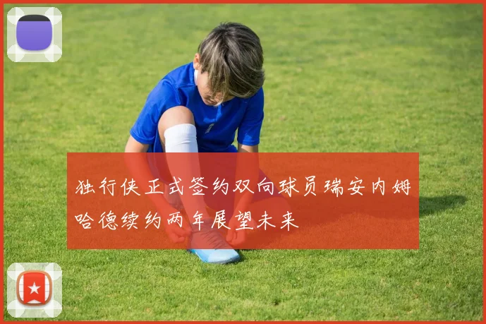 独行侠正式签约双向球员瑞安内姆哈德续约两年展望未来