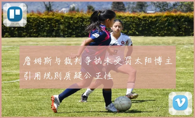 詹姆斯与裁判争执未受罚太阳博主引用规则质疑公正性