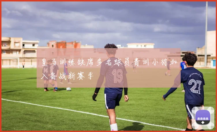 皇马训练缺席多名球员青训小将加入备战新赛季