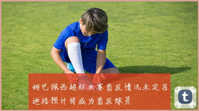 姆巴佩西超杯决赛首发情况未定吕迪格预计将成为首发球员