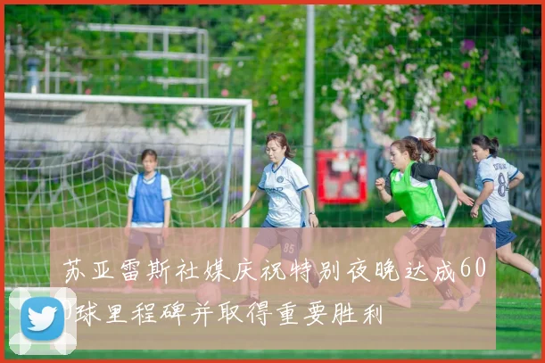 苏亚雷斯社媒庆祝特别夜晚达成600球里程碑并取得重要胜利