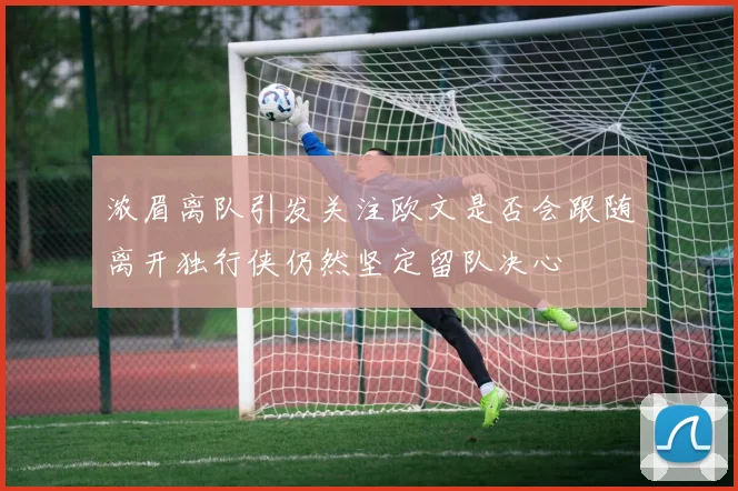 浓眉离队引发关注欧文是否会跟随离开独行侠仍然坚定留队决心
