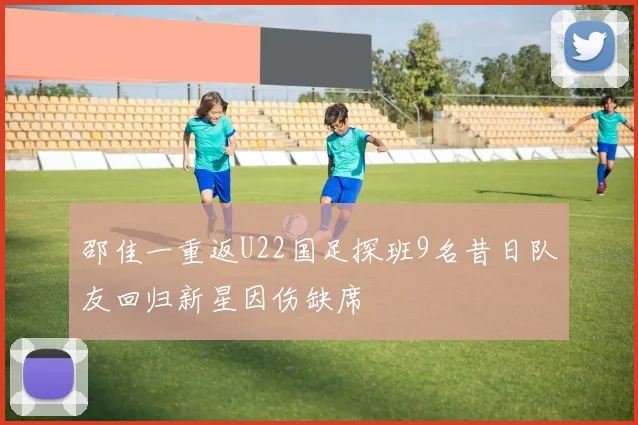 邵佳一重返U22国足探班9名昔日队友回归新星因伤缺席