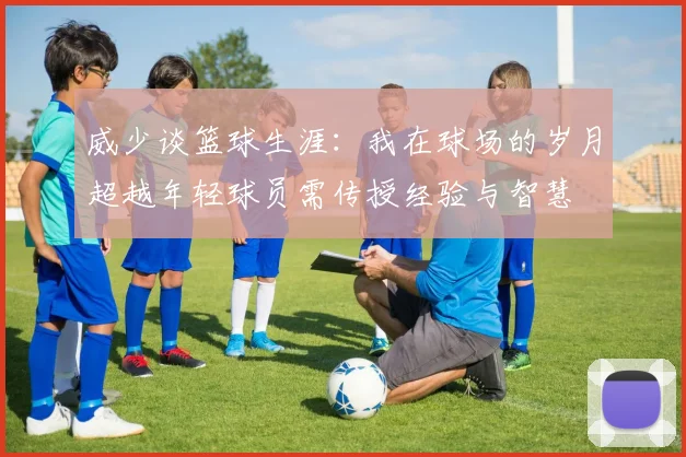 威少谈篮球生涯：我在球场的岁月超越年轻球员需传授经验与智慧