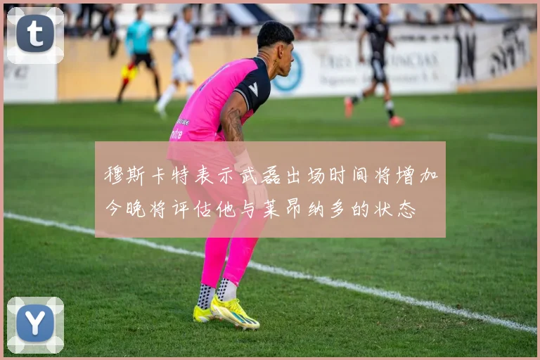 穆斯卡特表示武磊出场时间将增加今晚将评估他与莱昂纳多的状态