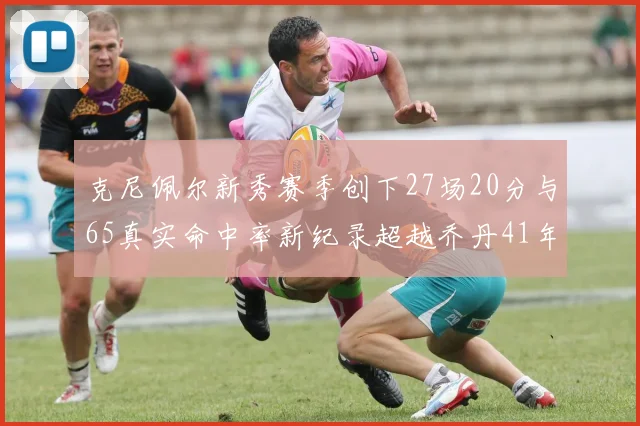 克尼佩尔新秀赛季创下27场20分与65真实命中率新纪录超越乔丹41年历史
