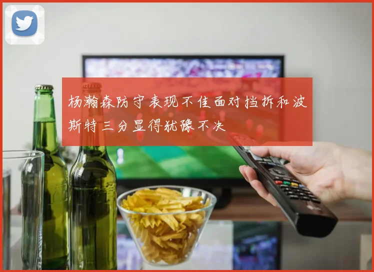 杨瀚森防守表现不佳面对挡拆和波斯特三分显得犹豫不决