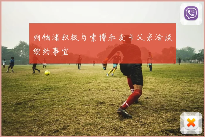 利物浦积极与索博和麦卡父亲洽谈续约事宜