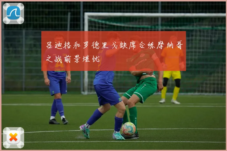 吕迪格和罗德里戈缺席合练摩纳哥之战前景堪忧