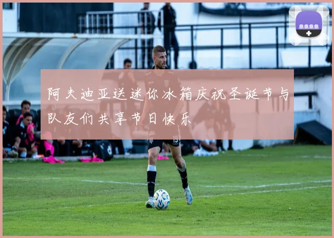 阿夫迪亚送迷你冰箱庆祝圣诞节与队友们共享节日快乐