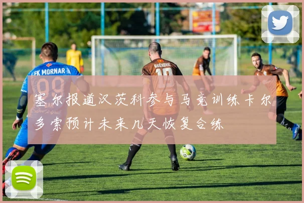 塞尔报道汉茨科参与马竞训练卡尔多索预计未来几天恢复合练