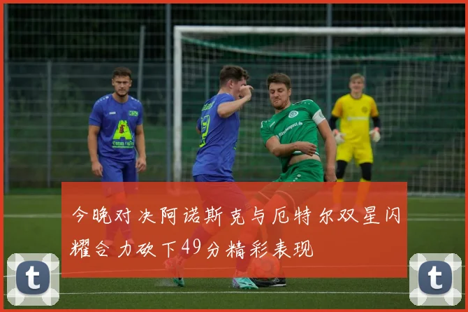今晚对决阿诺斯克与厄特尔双星闪耀合力砍下49分精彩表现