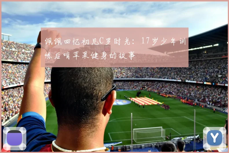 佩佩回忆初见C罗时光：17岁少年训练后啃苹果健身的故事