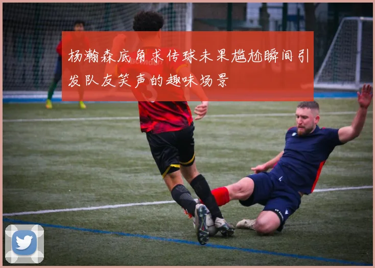 杨瀚森底角求传球未果尴尬瞬间引发队友笑声的趣味场景