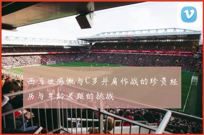 西马坎感慨与C罗并肩作战的珍贵经历与年龄差距的挑战