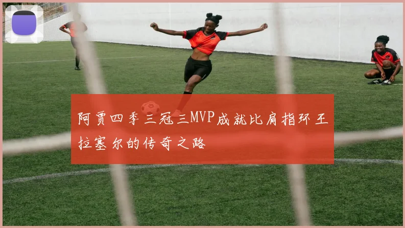 阿贾四季三冠三MVP成就比肩指环王拉塞尔的传奇之路