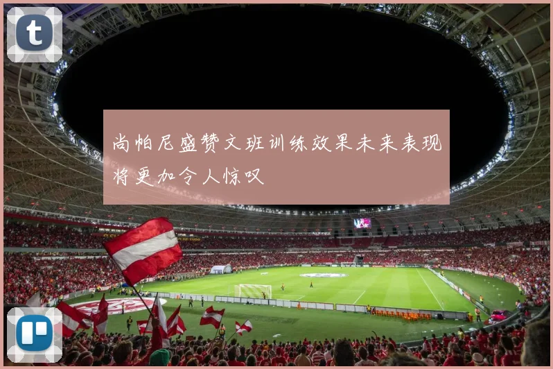 尚帕尼盛赞文班训练效果未来表现将更加令人惊叹