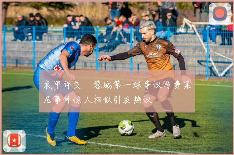 袁甲评艾堃蓉城第一球争议与费莱尼事件惊人相似引发热议